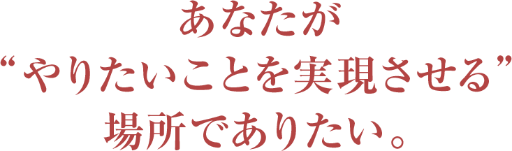 あなたが“やりたいことを実現させる”場所でありたい。