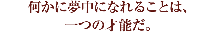  何かに夢中になれることは、一つの才能だ。